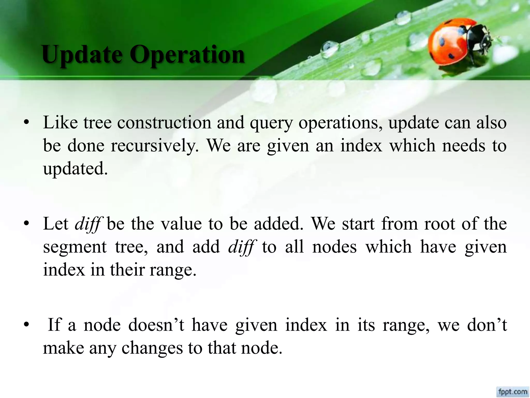 Update Operation
• Like tree construction and query operations, update can also
be done recursively. We are given an index which needs to
updated.
• Let diff be the value to be added. We start from root of the
segment tree, and add diff to all nodes which have given
index in their range.
• If a node doesn’t have given index in its range, we don’t
make any changes to that node.
 