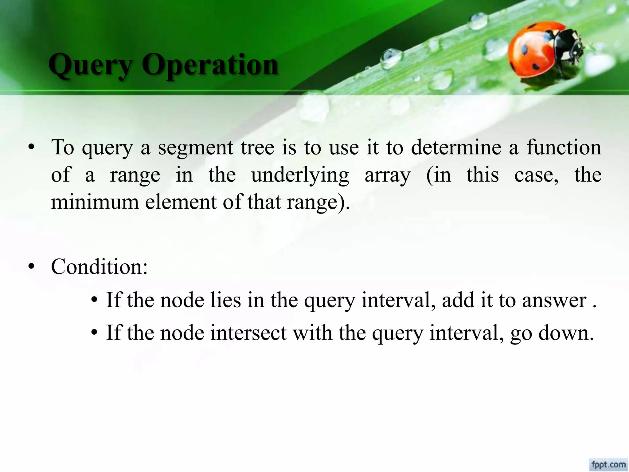Query Operation
• To query a segment tree is to use it to determine a function
of a range in the underlying array (in this case, the
minimum element of that range).
• Condition:
• If the node lies in the query interval, add it to answer .
• If the node intersect with the query interval, go down.
 