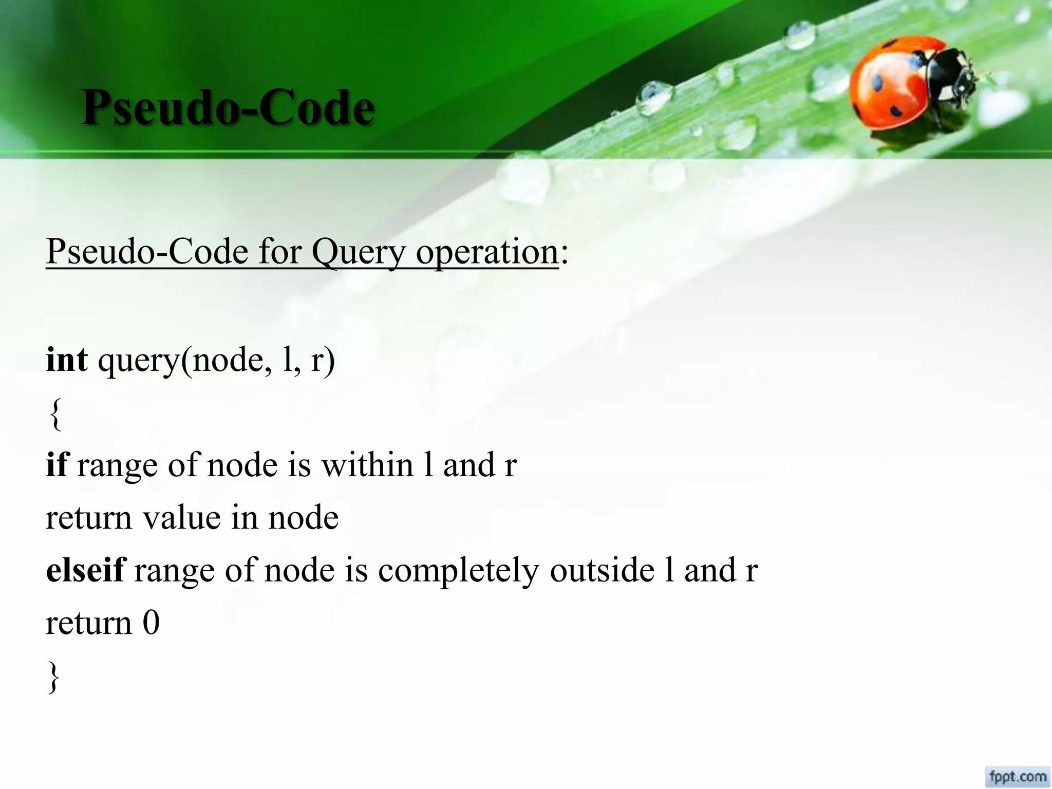 Pseudo-Code
Pseudo-Code for Query operation:
int query(node, l, r)
{
if range of node is within l and r
return value in node
elseif range of node is completely outside l and r
return 0
}
 