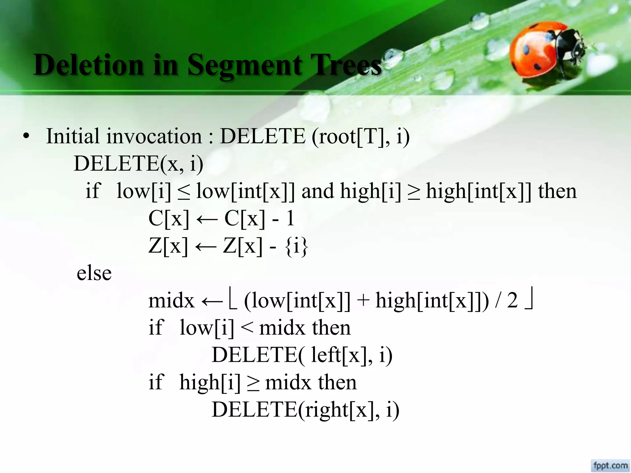 Deletion in Segment Trees
• Initial invocation : DELETE (root[T], i)
DELETE(x, i)
if low[i] ≤ low[int[x]] and high[i] ≥ high[int[x]] then
C[x] ← C[x] - 1
Z[x] ← Z[x] - {i}
else
midx ←  (low[int[x]] + high[int[x]]) / 2 
if low[i] < midx then
DELETE( left[x], i)
if high[i] ≥ midx then
DELETE(right[x], i)
 