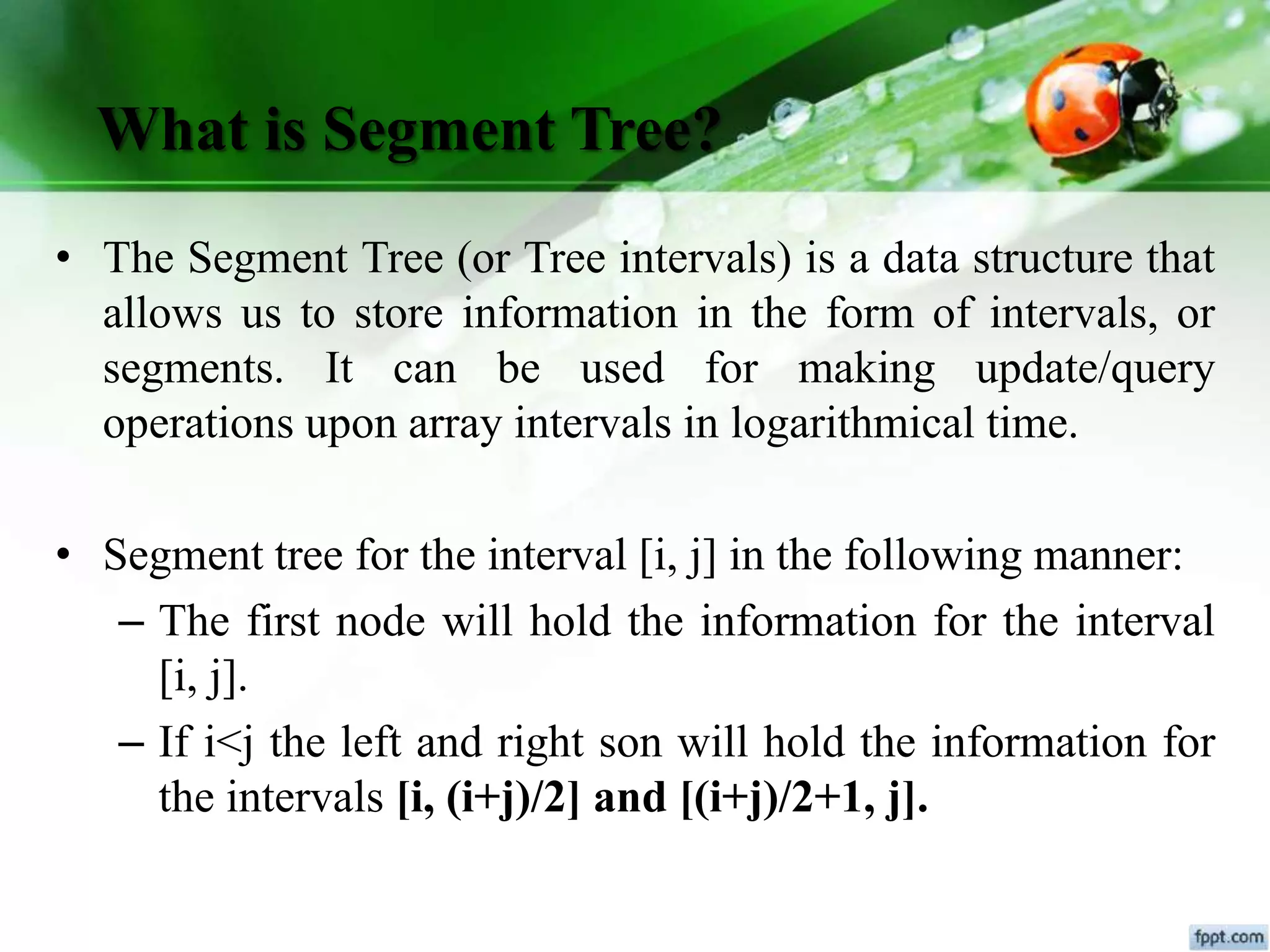 What is Segment Tree?
• The Segment Tree (or Tree intervals) is a data structure that
allows us to store information in the form of intervals, or
segments. It can be used for making update/query
operations upon array intervals in logarithmical time.
• Segment tree for the interval [i, j] in the following manner:
– The first node will hold the information for the interval
[i, j].
– If i<j the left and right son will hold the information for
the intervals [i, (i+j)/2] and [(i+j)/2+1, j].
 