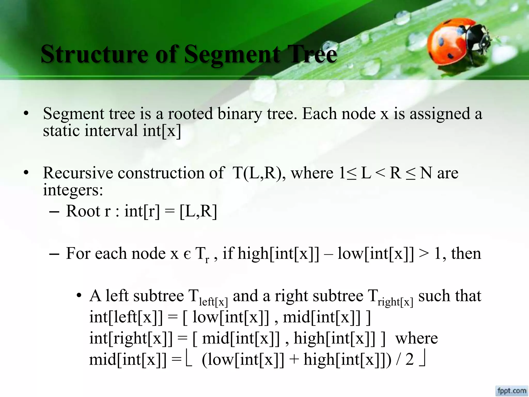 Structure of Segment Tree
• Segment tree is a rooted binary tree. Each node x is assigned a
static interval int[x]
• Recursive construction of T(L,R), where 1≤ L < R ≤ N are
integers:
– Root r : int[r] = [L,R]
– For each node x є Tr , if high[int[x]] – low[int[x]] > 1, then
• A left subtree Tleft[x] and a right subtree Tright[x] such that
int[left[x]] = [ low[int[x]] , mid[int[x]] ]
int[right[x]] = [ mid[int[x]] , high[int[x]] ] where
mid[int[x]] =  (low[int[x]] + high[int[x]]) / 2 
 