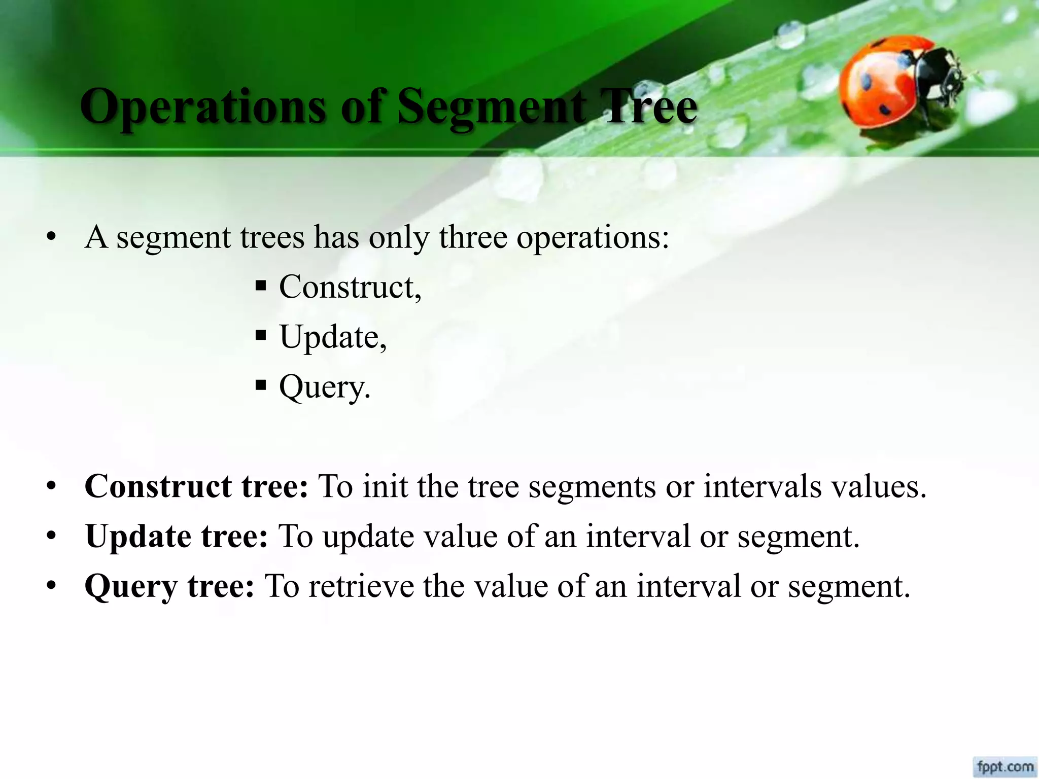 Operations of Segment Tree
• A segment trees has only three operations:
 Construct,
 Update,
 Query.
• Construct tree: To init the tree segments or intervals values.
• Update tree: To update value of an interval or segment.
• Query tree: To retrieve the value of an interval or segment.
 