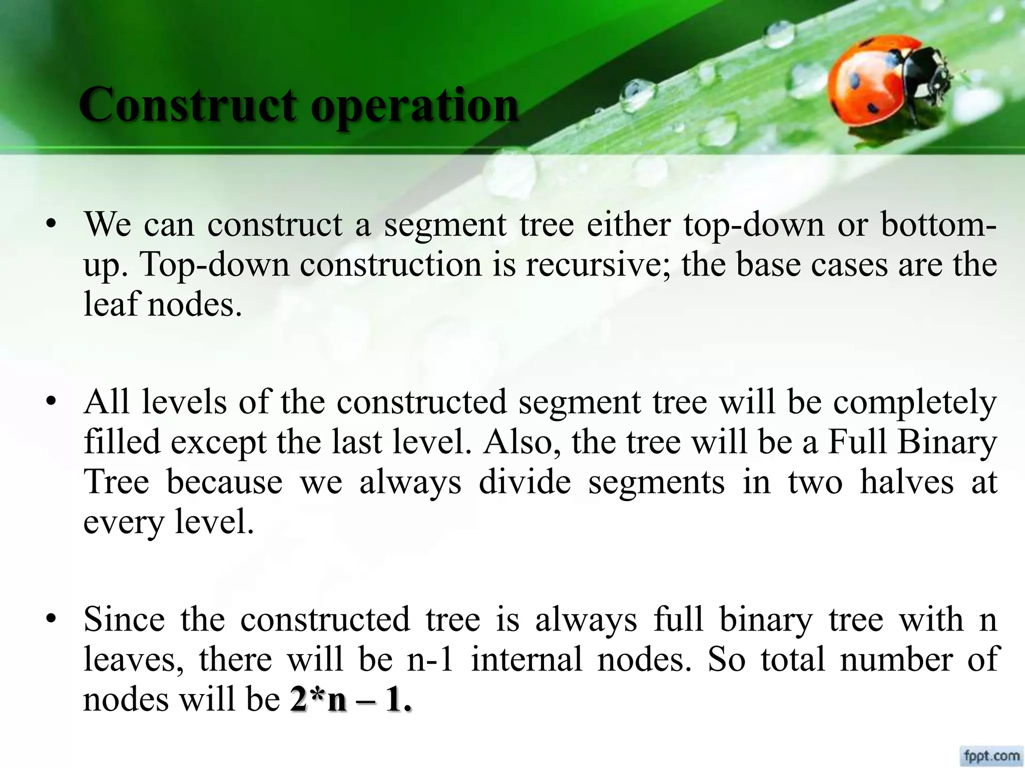 Construct operation
• We can construct a segment tree either top-down or bottom-
up. Top-down construction is recursive; the base cases are the
leaf nodes.
• All levels of the constructed segment tree will be completely
filled except the last level. Also, the tree will be a Full Binary
Tree because we always divide segments in two halves at
every level.
• Since the constructed tree is always full binary tree with n
leaves, there will be n-1 internal nodes. So total number of
nodes will be 2*n – 1.
 