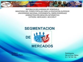 REPÚBLICA BOLIVARIANA DE VENEZUELA
MINISTERIO DEL PODER POPULAR PARA LA EDUCACIÓN SUPERIOR
UNIVERSIDAD NACIONAL EXPERIMENTAL SIMÓN RODRÍGUEZ
ADMINISTRACIÓN MENCIÓN INFORMÁTICA
CÁTEDRA: MERCADEO. SECCIÓN P

SEGMENTACION
DE
MERCADOS
Profesor:
Montoya, Pedro

Participante:
De La Cruz, Betsy
C.I: 19.740.100

 