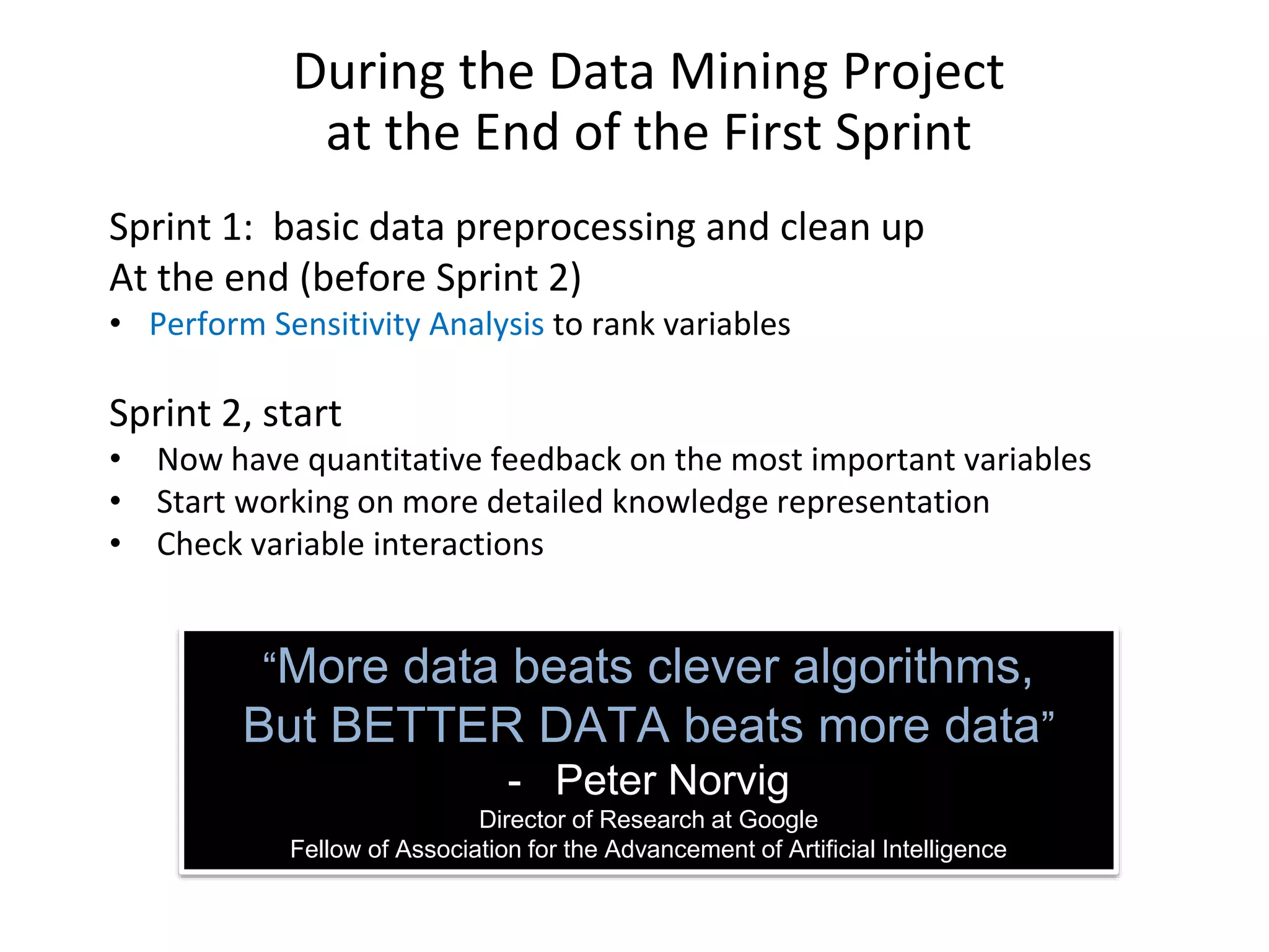 During the Data Mining Project at the End of the First Sprint Sprint 1: basic data preprocessing and clean up At the end (before Sprint 2) • Perform Sensitivity Analysis to rank variables Sprint 2, start • Now have quantitative feedback on the most important variables • Start working on more detailed knowledge representation • Check variable interactions “More data beats clever algorithms, But BETTER DATA beats more data” - Peter Norvig Director of Research at Google Fellow of Association for the Advancement of Artificial Intelligence 