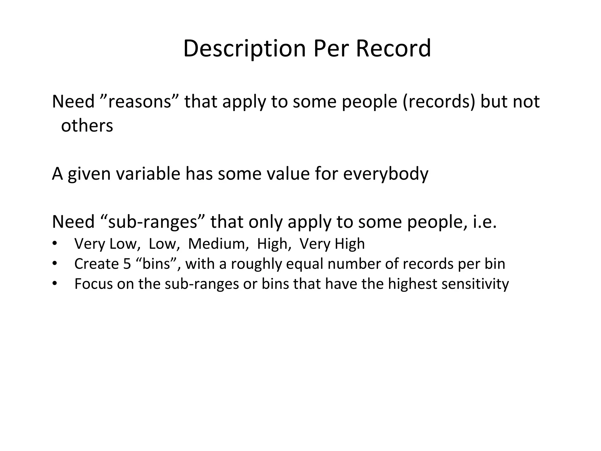 Description Per Record Need ”reasons” that apply to some people (records) but not others A given variable has some value for everybody Need “sub-ranges” that only apply to some people, i.e. • Very Low, Low, Medium, High, Very High • Create 5 “bins”, with a roughly equal number of records per bin • Focus on the sub-ranges or bins that have the highest sensitivity 