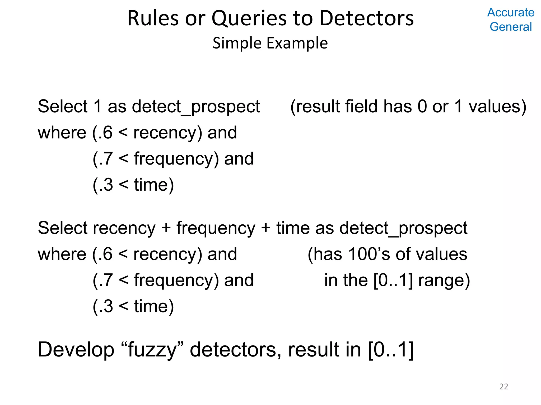 Rules or Queries to Detectors Simple Example Select 1 as detect_prospect (result field has 0 or 1 values) where (.6 < recency) and (.7 < frequency) and (.3 < time) Select recency + frequency + time as detect_prospect where (.6 < recency) and (has 100’s of values (.7 < frequency) and in the [0..1] range) (.3 < time) Develop “fuzzy” detectors, result in [0..1] 22 Accurate General 