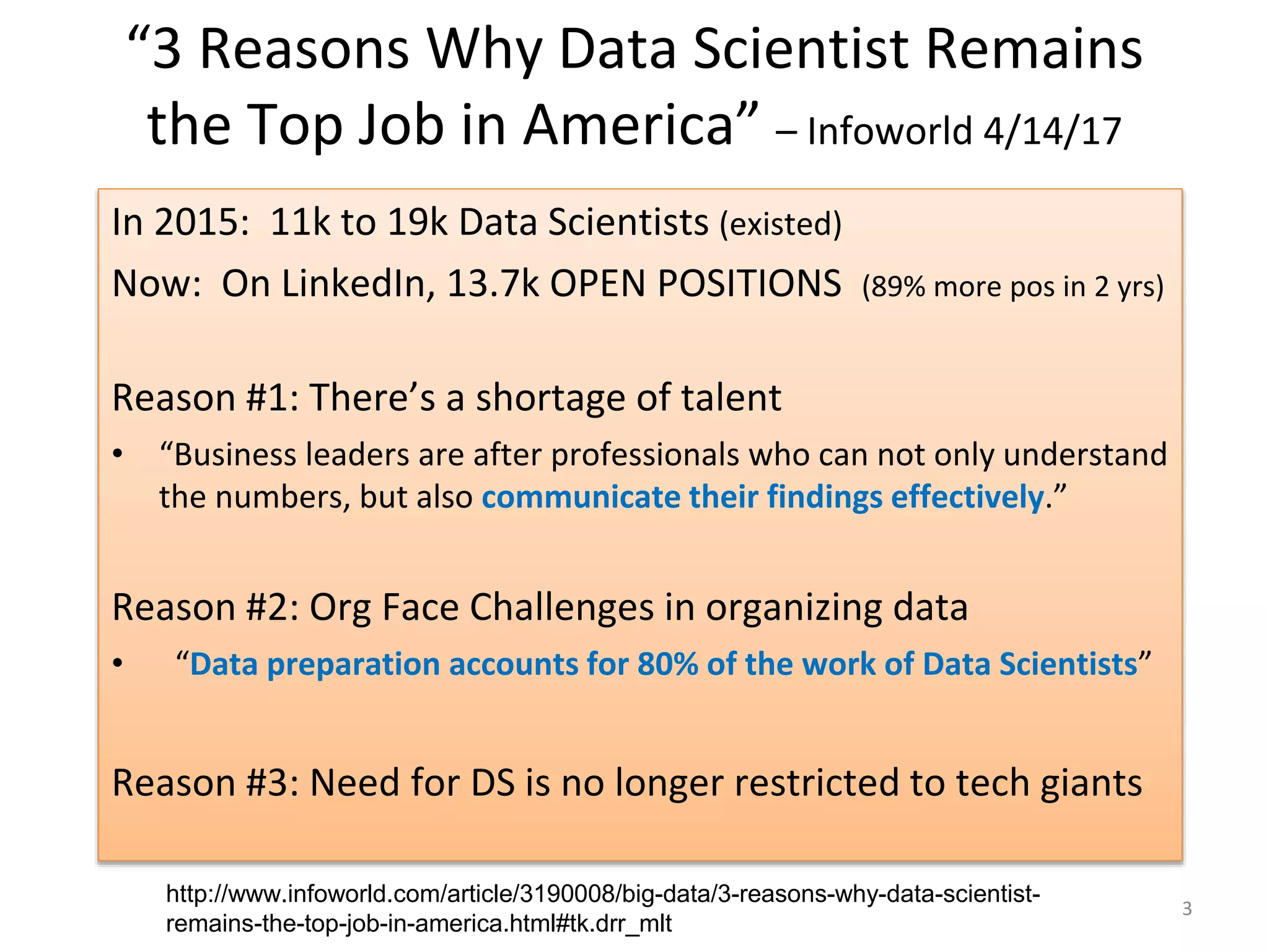 “3 Reasons Why Data Scientist Remains the Top Job in America” – Infoworld 4/14/17 In 2015: 11k to 19k Data Scientists (existed) Now: On LinkedIn, 13.7k OPEN POSITIONS (89% more pos in 2 yrs) Reason #1: There’s a shortage of talent • “Business leaders are after professionals who can not only understand the numbers, but also communicate their findings effectively.” Reason #2: Org Face Challenges in organizing data • “Data preparation accounts for 80% of the work of Data Scientists” Reason #3: Need for DS is no longer restricted to tech giants 3 http://www.infoworld.com/article/3190008/big-data/3-reasons-why-data-scientist- remains-the-top-job-in-america.html#tk.drr_mlt 