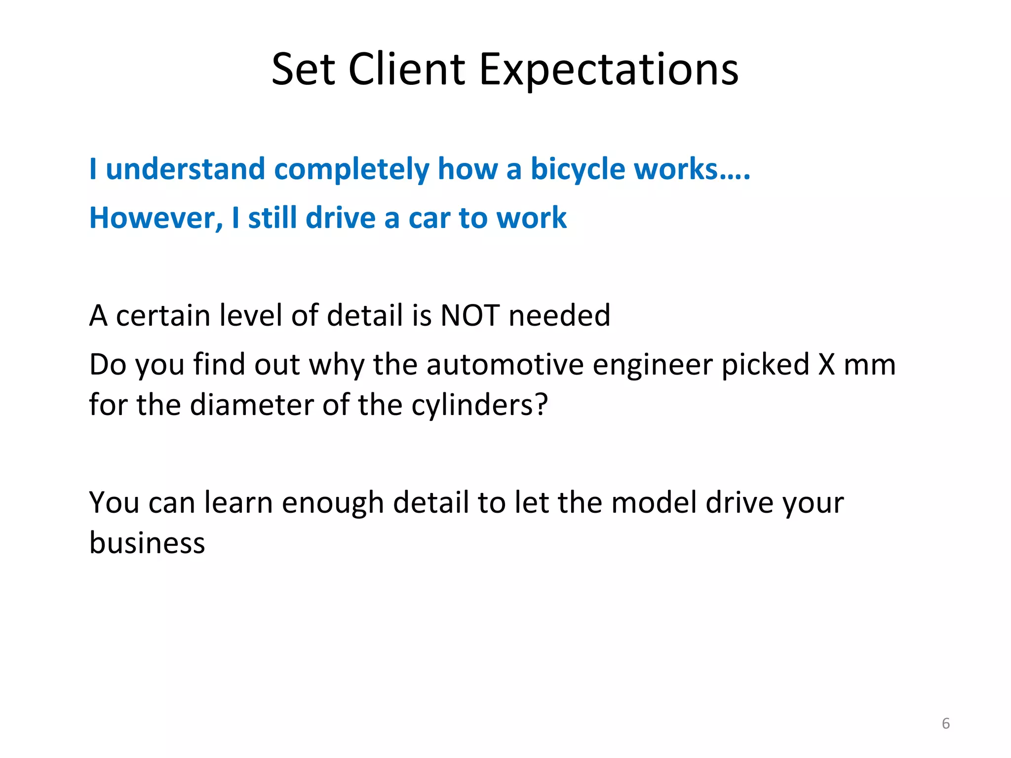 Set Client Expectations I understand completely how a bicycle works…. However, I still drive a car to work A certain level of detail is NOT needed Do you find out why the automotive engineer picked X mm for the diameter of the cylinders? You can learn enough detail to let the model drive your business 6 