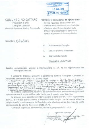 | 3 MA0. 2013
rosrn ti'i aHfilvo
COMUNE DI NOICATTARO
PROVINCIA DI BARI
lConsiglieri Comunoli
Giovanni Didonna e Santino Cocchiarale
"Cambiare le cose dipende da ognuno di noi"
- Contro il degrodo della nostro Cittò.
- lnsieme rendiomo Noicqttoro piit vivibile'
Esigiamo dogli Amministrotori e dai
Dirigenti piu responsobilità per evitore
spreco e sperpero di denoro pubblico.
-//
Noicatta ro, l/Q 5/lOAÀ
Presidente del Consiglio
Sindaco e Giunta Municipale
Segretario Comunale
COMUNE DI NOICATTARO
Oggetto: comunicazione urgente e interrogazione ex art. 46 del regolamento del
Consiglio Comunale.
I sottoscritti Didonna Giovanni e Cocchiarale Santino, Consiglieri Comunali di
L agoyrnlzrro,u Jrrvtf<'>{ pw
iistanti,
riveste carattere di urgenza alfine della risoluzione di quanto sopra descritto.
la nrespnte deve considerarsi interrogazione ai sensi dell'art. 46 del regolamentoLu v, erv,,L
del C.C. e si chiede espressamente al Presidente del Consiglio che sia inserita all'ordine
del giorno della prossima seduta del Consiglio e che alla stessa venga data risposta scritta
come previsto dal comma 4 del sopra citato art. 46.
Certi di un Vs positivo ed immediato riscontro, porgono distinti saluti.
I
AI
AI
AI
Noicattaro, comunica.no alle SS.LL. quanto segu.e: ,  . n tt 
-T! 0.no^ Crv.,^r^o[. ..rr,tlr,',^- ],^ì,t..o,JrrLr-Àn- cur+,Su'ltly d[ Út V-q,o-Tt ?*"e; G***^"L yor,ptr,"^- {*4,*4".1o-i"s, .
r^,.,,, ì r,r',nL ,^rV ia^ttl,r,rrl trft lu^oot - G[t iY; J ; ?**""1il-*;t+oo ['-1 ffi t": i'l' T*1F?
b"' o' :ry:i, ry : fn:3
,V
"r "
twrru
o<* w1o) u^.l(l+
*!,h,,l,
nil.ii,::$:$l#ffi#1ffi ,,#'dhi-r[-*tr'"*;,.',fr; i,:,iffrù;;;-J. ;ir1 tl** u-r'^ut* =*o w"i."r1ff-caaw'^xA dr lr^z"a^ot't'tl*ati*r"f
r-o rrrrr^*r,rr..^^!r^L, Ja^o.rl razrù , J.,'tu."ÀfrJo"* t ,*W,trî"'ll,p4:^3.,.-,, .,,0.., I
,-ri*t ,^^6^L n+.^^,Vlt1-r" -fik..:t- r-vrv-rzriLr cr'c|ùrwtzt ou rravh,r't**]]LfJr-;[tr,îl-iot-
r :H*#ffi,ffiî;flkilUffi#i9ffi ;ff i3:f*3: * v {,^r. i4 k
r &.Fù :o y,nlzrro, u elvr vt/Ú)t PwtF I y,[ ^l/^
ìL r
t '"'*:
La suddetta segnalaztone, resa nota oa numerosl cl
L/,t Ui tg$t-f ['pl,ozert :*t^ vr&qr'- z'ì$r,td
osì cittadini e riscontrata dagli i
an
OC
MUNA LI
I SANT
 