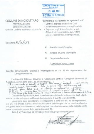 (Prov, di Bari)
| 3 MA6. 2013
P0STA !'s'$ ÉfrP'tVS i
COMUNE DI NOICATTARO
PROVINCIA DI BARI
lConsiglieri Comunalt
Giovanni Didonna e Santino Cocchiarale
"Cambíare le cose dípende da ognuno di noi"
- Contro il degrodo dello nostro Città.
- lnsieme rendismo Noicattsro píit vivibile'
- Esigiamo daglí Amministrotori e doi
Dirigenti píit responsobilità per evitare
spreco e sperpero di denaro pubblico.
Noicattar
",lZ/orf,Om
Presidente del Consiglio
Sindaco e Giunta MuniciPale
Segretario Comunale
COMUNE DI NOICATTARO
Oggetto: comunicazione urgente e interrogazione ex art. 46 del regolamento del
Consiglio Comunale.
I sottoscritti Didonna Giovanni e Cocchiarale Santino, Consiglieri Comunali di
Tf i'f,:'tr:5i'."*-'lillX Îiîl?rytiiù 4 .'J "L.,&-t t' or".1"' Vr ru';*-
"
;;U;il*t ió;."t""| 's7G
,,u 1'',^-o
.W- c*U"'o-'n'u'' 'lu'(-
15 Apil.U- ffi.
'Éi;p-
"*1,*, "+- ;.î-l undc""t' r- p'.tr z'ta -
ftL-uj,^À.,o,'r ' 'c t*Qt/ttas'i ù'a,*-uitdVi[ "[ Pt-ot^'oL' 'n^ ?'ryt*" ollr'0ti ('o-
oJirro- ritr.^.tc- 1orrfiq,t*Ut{ t,ficuWi.t É-u"r.er,nly'o.}p+'ku'Lt {,u t{'^-s'] tt r-tll,u'ì*-Ltoil-!lt*^
r La suddetta sbgnalazione,resa nota da numerosi cittadini e riscontrata dagli istanti,
riveste carattere di urgenza alfine della risoluzione di quanto sopra descritto.
La presente deve considerarsi interrogazione ai sensi dell'art. 45 del regolamento
del C.C. e si chiede espressamente al Presidente del Consiglio che sia inserita all'ordine
del giorno della prossima seduta del Consiglio e che alla stessa venga data risposta scritta
come previsto dal comma 4 del sopra citato arl,46.
Certi di un Vs positìvo ed immediato riscontro, porgono distinti
AI
AI
AI
I COMUNALI
I E COCCHI
 