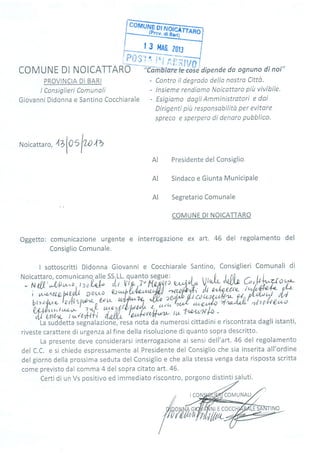ry@
PROVINCIA DI BARI
I Consiglieri Comunoli
Giovanni Didonna e Santino Cocchiarale
Contro il degrodo della nostro CittÒ.
lnsieme rendismo Noicattoro piir vivíbile.
Esigiomo dagli Amministratori e daí
Dirigenti più responsobilito per evitare
spreco e sperpero di denoro pubblico.
aalospo az
AI
AI
AI
t 3 ilA6. 20,J
COMUNE Dl NOICATTARO
'i'Cîm:6îarelii,;íe
dipende da osnuno dî noi"
-'-?-.*-
fitg"f Lr"l '?( í r. ì:
l,tl;##J,,
Noicatta ro,
Presidente del Consiglio
Sindaco e Giunta Municipale
Segretario Comunale
COMUNE DI NOICATTARO
Oggetto: comunicazione urgente e interrogazione ex art. 46 del regolamento del
Consiglio Comunale.
I sottoscritti Didonna Giovanni e Cocchiarale Santino, Consiglieri Comunali di
Noicattaro, comunicano^ alle SS,LL. quanto segue: 0 , ,,- l,J . I ^r i
- Núl'*l/t)n"o','',or'1ffi
'ìiì'l"r,p
,T'l1p,,Ìr3 e/40(r'ù V'"h, 'xll'rt G'IJ f^cro99-
i w.*cta-t,ryU Dowo w*-1,h4'o,;&7lll aytú"+-' ih o^t4:éti lw/vfra4z LLL
br,o
fue t a AhW, u n LLW?3 * .'rffi,)7!*;hf^Ift;?tfltth
W],1,',?
t,^!' z 4. tuc'n4tl'lauf*':'i, l!,u,;6;;;F -'tr,t.
-unr*
t *4'tHf drillJ" tau4+tru6Tvrtt* t
La suddetta segnalazio-ruJiiesa nota da numerosi cittadini e riscontrata dagli istanti,
riveste carattere di urgenza alfine della risoluzione dì quanto sopra descritto.
la nresente deve considerarsi interrogazione ai sensi dell'art. 46 del regolamentoLu v, vJvIg
del C.C. e si chiede espressamente al Presidente del Consiglio che sia inserita all'ordine
del giorno della prossima seduta del Consiglio e che alla stessa venga data risposta scritta
come previsto dal comma 4 del sopra citato art.46.
porgono distinti s-a luti.Certi di un Vs oositivo ed immediato riscontro,
COMUNALI
 