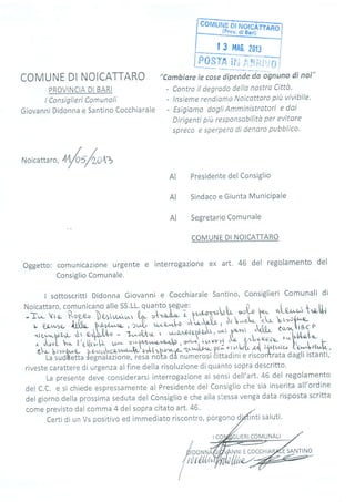_ | 3 MA0. ?ot3 I
@ìFc'..Bp,r','fllj
COMUNE DI NOICATTARO
PROVINCIA DI BARI
t Consiglieri Comunali
Giovanni Didonna e Santino Cocchiarale
"Cambiare le cose dipende da ognuno di noi"
- Contro il degrado dello nostro Cittù'
- lnsieme rendiomo Noicattoro piit vivibile'
- Esigiamo daglt Amministratori e dai
Dirígenti piu responsabrlttà per evitore
spreco e sperpero di denoro pubblico.
Noicattar
",núU/**
Presidente del Consiglio
Sindaco e Giunta MuniciPale
Segretario Comunale
COMUNE DI NOICATTARO
Oggetto: comunicazione urgente e
Consiglio Comunale.
interrogazione ex art. 46 del regolamento del
I sottoscritti Didonna Giovanni e Cocchiarale Santino, Consiglieri Comunali di
Noicattaro, comunicano alle ss'LL' quanto legue:
u,è'--rrl*ofu po^ of-er^-,-t *[,lr
-T,,.- Vto- Rog,eo ìUrtu^*i lry "t=iÀru-
,-,1
'
;*d; 'fuL p.hr^-ra- ,:.rJL r^n-q,',;-o 'k'.^-"À'ÎJ- , u''^"L^- '"''- ta,pr*{-
*{q,.-uhL ,r o^b.l,h - t--,tl* t, J*"1A-;,3)^,ÀP-- t#,[il,
. . LuL ho. îrc flrì, [-, '11 .
,f '*y^"h , 1'T',
ì r,tvpr-{
'* ' ?'"r:ffih; tu.^^U,*[. -
?ir" tit ",r*o- b {zr.r o ur c2 aatr-t{- tt{
^,b
n'*a- -u' *J*^l F í u
I .u'
kh,
La-sudUetta {effiià?íon., i.;i'Àót; aa-númuiori èittrdini e riscon0trata dagli istanti,
riveste carattere di urgenza alfine della risoluzione di quanto sopra descritto'
La presente deve considerarsi interrogazione ai sensi dell'art.46 del regolamento
del C.C. e si chiede espressamente al Presidente del Consiglio che sia inserita all'ordine
del gìorno della prossima seduta del Consiglio e che alla stessa venga data risposta scritta
come previsto dal comma 4 del sopra citato art' 46,
certi di un Vs positivo ed immediato riscontro, porgono d)
LIERICOMUNALI
AI
AI
AI
/t -//é
DIDONNA
f
rttirltún
I
Nr E COCCHI SANTINO
 