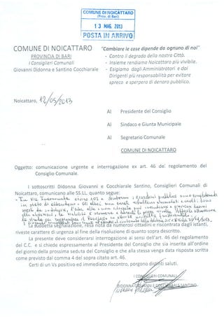 COMUNE DI NOTCATTARO
| 3 l'fAG. 2013
i P0S?'q IF,l Aiìffi1V0
COMUNE DI NOICATTARO
PROVINCIA DI BARI
lConsiglieri Comunali
Giovanni Didonna e Santino Cocchiarale
"Cambiare le cose dípende da ognuno di noí"
- Contro il degrodo della nostra Cittù.
- lnsieme rendiumo Noicottoro piit vivibile'
- Esigiomo dagti Amministratori e doi
Dirigenti ptit responsabilitù per evitore
spreco e sperpero di denaro pubblico.
sa I uti.
Noicatta ,", 4X/u/clU
Presidente del Consiglio
Sindaco e Giunta MuniciPale
Segretario Comunale
COMUNE DI NOICATTARO
Oggetto: comunicazione urgente e interrogazione ex art. 46 dei regolamento del
Consiglio Comunale.
AI
AI
AI
Noicattaro, comunicano alle SS.LL. quanto sqgue:
-T,..- vra-Tr."c.o::-;J;
";i;,;;Jri
- oi^f'*t i orrryluwr p'tlth'l soúo^sok^lPt^'t*t
iw >czlo d,r c,l,bo,"'I*,'o - fií;lú. *;; i, ;"{ild;" J*'*-*'t- Î$f:,i.::'
,;.îì-[ l 6 î,"g1": "ff?*;;i*(ii* n xa r r^et,^L ;"1{ r r:;1Qv'v("LTr',^rr"v' l
a1L,. n,b,io'-ior,l , Iir- 'vr,,kh[;
^r'rc'Lrvr!']r€z ",P1odf, qllttr-i:kri$Ufl' :il**#u^ o'$t'=ior"r
'ffi"1.0H",-ù p'.",ii. ;:it,t;,ts-,JaF),[l':1, .-:Hvu'^ìb'^'
- .' /
{!. .tîÀ,-'18- Oe,L ad
r Àr ry{ q!.^4iJ' wr^^ycl6r!wF [3,".o .+upfi atr pnlqrlt *.t c-r]*-t*h 'tt!" 'il''t,,4- '16'c'tr|t(
l's-zc/alaa44 -* La $uddetta sègnatazlone, resa nòtà da numerosi cittadini e riscontrata dagli istanti,
I sottoscritti Didonna Giovanni e Cocchiarale Santino, Consiglieri Comunali di
riveste carattere di urgenza alfine della risoluzione di quanto sopra descritto.
La presente deve considerarsi interrogazione ai sensi dell'art. 46 del regolamento
del C.C. e si chiede espressamente al Presidente del Consiglio che sia inserita all'ordine
del giorno della prossima seduta del Consiglio e che alla stessa venga data risposta scritta
come previsto dal comma 4 del sopra citato art. 46.
Certi di un Vs positivo ed immediato riscontro, porgono
I/pl
{fii
DONNA
/d,fi4
RI COMUNAL
 