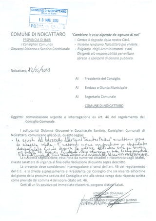 coMUr{Enrry:offi
-.i19:,-gj
i:rllrl
| 3 t4A$, 20lJ
COMUNE DI NOICATTARO
PROVINCIA DI BARI
lConsÌglieri Comunoli
Giovanni Didonna e Santino Cocchiarale
"Cambíare le cose dípende da ognuno di noi"
- Contro il degrodo della nostra Citto.
- lnsieme rendiomo Noicattoro piu vivíbÌle.
- Esigiamo dagli Amministratori e daí
Dirigenti più responsobílità per evitore
sp:reco e sperpero di denaro pubblico.
/
N o icatta r
",
AZ/os/+o,tl
Presidente del Consiglio,
Sindaco e Giunta Municipale
Segretario Comunale
COMUNE DI NOICATTARO
Oggetto: comunicazione urgente e interrogazione ex art. 46 del regolarnento del
Consiglio Comunale.
I sottoscritti Didonna Giovanni e Cocchiarale Santino, Consiglieri Comunali di
Noicattaro, comunicano alle SS.LL. qua.4to segue:
AI
AI
AI
AI
- i; ;;;t-,tL I-L;;u""LM;;"-[is"*,1-, ?-h,r' zr',-..t Lo^ {, Frrt
.'"r
J" u"to-e-Q'Ja. [*,[&t/pa- - e. r*rlzp,tJo twúrrov,l- ,r r-^^{,rwr.}ur,^t p- túî,b;"!r-ttl^ u"to-eeJr- l*,[rt/Fo - E- ,^^r,tzp,r,Jo twr/rrov.r u^r-^n{,,.q2u,}ur,^t }- túî,bì'Jn'1""
*.l-rql,*r t .t*^-L ohh"i- ,{r *ú-p fuSt'i *!Y,,Yt- f^ YY,ù"". ,hv0[{;-'ad, lyc",t'uo ,l( i/d,Àt?+ -$u'y z+l
'r q.r * ilrF. r,r^,{*{r-S, .?ú ^c -r{u-h oÀ ot ttr,u-"q * -idffiJfr h5,*' í{ fff:lffi;La sulddetfa'sèghàj'azione, resa nota da numerosi cittadini e riscontrata dagli istlnti,
{ ^t[",ptr, "","t/F*,
Eì
Ty4o l*.u,',y- Ti
riveste carattere di urgenza alfine della risoluzione di quanto sopra descritto.
r' ^'^'^^*: deve considerarsi interrogazione ai sensi dell'art. 46 del regolamentoLO pr Eltrr rLt
del C.C. e si chiede espressamente al Presidente del Consiglio che sia inserita all'ordine
del giorno della prossima seduta del Consiglio e che alla stessa venga data risposta scritta
come previsto dal comma 4 del soora citato art. 46.
Certi di un Vs positivo ed immediato riscontro, porgono sa I uti.
DIDONMA
7,t[t[/r,rt
RI COMUNALI
E SANTINO
 