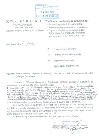 "Cambíare le case dipende da ognuno dî nai"
- Contro il degrado dellu nostro Citta.
- !nsieme rendíamo Noicattoro piit vivibile.
- Esigiamo dogli Amministrotori e dai
Dirígentí pru responsabilita per evitore
spreco e sperpero di denoro pubblico'
AI/" I
AI
AI
COMUNE DI NOICATTARO
PROVINCIA DI BARI
t Consiglieri Comunali
Giovanni Didonna e Santino Cocchiarale
Noicattar o,
^z
/{)ufic'{z
Presidente del Consiglio
Sindaco e Giunta MuniciPale
Segretario Comunale
COMUNE DI NOICATTARO
Oggetto: comunicazione urgente e interrogazione ex art. 46 del regolamento del
Consiglio Comunale.
I sottoscritti Didonna Giovanni e Cocchiarale Santino, Consiglieri Comunali di
riveste carattere di urgenza alfine della risoluzione di quanto sopra descritto.
La presente deve considerarsi interrogazione ai sensi dell'art.45 del regolamento
del C.C. e si chiede espressamente al Presidente del Consiglio che sia inserita all'ordine
del giorno della prossima seduta del Consiglio i: che alla stessa venga data risposta scritta
come previsto dal comma 4 del sopra citato art. 46'
Certi di un Vs positivo ed immediato riscontro, porgono distinti saluti.
SANTINO
 