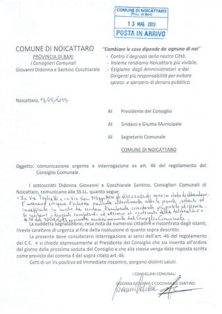 posTA tru Amntu0
COMUNE DI NOICATTARO
PROVINCIA DI BARI
lConsiglieri Comunali
Giovanni Didonna e Santino Cocchiarale
"Combiare Ie cose dipende do ognuno di noi"
- Contro il degrado dello nostra Città.
- lnsieme rendiamo Noicattoro piÌt vivibile.
- Esígiamo dogli Amministrotori e dai
Dirigenti pitt responsabilitù per evitare
spreco e sperpero di denoro pubblico.
I CONSIGLIERI COMUNALI
COCCHIA
Noicattaro , n/oS/oolV
Presidente del Consiglio
Sindaco e Giunta Municipale
Segretario Comunale
COMUNE DI NOICATTARO
Oggetto: comunicazione urgente e interrogazione ex art. 46 del regolamento del
Consiglio Comunale.
I sottoscritti Didonna Giovanni e Cocchiarale Santino, Consiglieri Comunali di
Noicattaro, comunicano alle SS.LL. quanto segue.: , r | . ti ^ I
-a,. vrc, To9[ra-[- . ir^ urrilan Ftk!oryù th"U'"e"{ hll'{, to,lott't >t'oil'l'c'bbo'^"^r'0y,,''
F'u/-Qr,,v'g-'J r."ir-Dù,,r- {ro.l"u,Le,;
';U"iC Jt";"tú;t ';U-o
L nt^ lPÍ{-.h"i,.
ul
v -- -' :-'n -;1;;ú"[
;il tru,-^,.c,d^-,uu]rv$L, $ù^vrurlalk tùlr rt/Pule" -
f i:fi# j
î,"Tff jl^:frffe^ ffi-.f^.;ffi"r À;tto,u};il ",
c c
î i?"9; zo/oqAr)z e,, p wú0$4' ^r"a'"ù
'^r,-"-'h- '^l- G.-r pt-r' C.,n",,.r,-o{+ -
La suddetta
,seígrìàlàIibne,
resa nota da numerosi cittadirll e riscontrata dagli istanti,
riveste carattere di urgenza alfine della risoluzione di quanto sopra descritto.
La presente deve considerarsi interrogazione ai sensi dell'art.46 del regolamento
del C.C. e si chiede espressamente al Presidente del Consiglio che sia inserita all'ordine
del giorno della prossima seduta del Consiglío e che alla stessa venga data risposta scritta
come previsto dal comma 4 del sopra citato art.46.
Certi di un Vs positivo ed immediato riscontro, porgono distinti saluti.
AI
AI
AI
tu
SANTINO
 