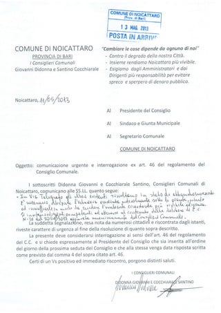 corrturuÈffi5;61;;;
__ trfo! diBrrl)
| 3 t'lAC ?0fJ
COMUNE DI NOICATTARO
PROVINCIA DI BARI
I Consiglieri Comunali
Giovanni Didonna e Santino Cocchiarale
"Cambiare le cose dipende da ognuno di noi"
- Contro il degrado dello nostro Cittù.
- lnsieme rendiamo Noicottaro piit vivibile.
- Esígiamo dagli Amministratori e dai
Dirigenti più responsabilitù per evitare
spreco e sperpero di denaro pubblico.
N oicatta r
",
rt;
/O
O/U lZ
Presidente del Consiglio
Sindaco e Giunta Municipale
Segretario Comunale
COMUNE DI NOICATTARO
Oggetto: comunicazione urgente e interrogazione ex art. 46 del regolamento del
Consiglio Comunale.
I sottoscritti Didonna Giovanni e Cocchiarale Santino, Consiglieri Comunali di
:T'j'1,1'1i",[ilff:"-îl''ifui t1iiff"j,',*u,o.-? ,^"
'nl{ ùr :tt-.^-oc:er"l'r
E. !.{r^a;;^Sili"[ {ù;il."qr" %,,'?ry."*wdrvod*r,,.h-
aoA^ {t tt#p1p'h*l'r
;;,{;;e{ rr.t w.ocv .,w,t"Jor..î;ktt e,r,..'uoi{^/d'r-, p.ril' vtvrttrtÀ {'rircr4'At":-
d{ r,.._,,,1&r.",,!.S.A e^-^f"{dii "tir",--*"Ji
;rfi.^-j-, nì:L.f.-^ ','Lo'"o 'V t c
iV . U d,/Y 4C/o4yq/JA? a,Fpì-,,q..,tl.- u&uiz*
'
*^^-*-u[. fuj( O:.'tU gJ & ***^A,1 -
' Ùà sùóAótta íeànatailóne, resa nota da numerosi cittadin"i e riscontrata dagli istanti,
riveste carattere di urgenza al fine della risoluzione di quanto sopra descritto.
La presente deve considerarsi interrogazione ai sensi dell'art. 46 del regolamento
del C.C. e si chiede espressamente al Presidente del Consiglio che sia inserita all'ordine
del giorno della prossima seduta del Consiglio e che alla stessa venga data risposta scritta
come previsto dal comma 4 del sopra citato art.46.
Certi di un Vs positivo ed immediato riscontro, porgono distinti saluti.
AI
AI
AI
SANTINO
IGLIERI COMUNALI
 