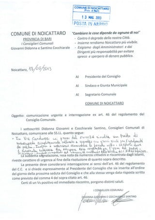 COIv|UNE Dt NOI
p#,_q
fl#, $F,r Aft$tfw
COMUNE DI NOICATTARO
PROVINCIA DI BARI
t Consiglieri Comunoli
Giovanni Didonna e Santino Cocchiarale
"Cambiore le cose dipende da ognuno di noi"
- Contro íl degrodo della nostro Città.
- lnsieme rendiamo Noicattoro piit vivibile'
- Esigiamo dagli Amministratori e dai
Dirigenti più responsabilità per evitore
spreco e sperpero di denaro pubblico.
Noicattar
",
lZ/o/zotz
Presidente del Consiglio
Sindaco e Giunta MuniciPale
Segretario Comunale
COMUNE DI NOICATTARO
oggetto: comunicazione urgente e interrogazione ex art. 46 del regolamento del
Consiglio Comunale.
I sottoscritti Didonna Giovanni e Cocchiarale Santíno, Consiglieri Comunali di
Noicattaro, comunicano alle SS.LL. quanto s"egue: r, r lt 
- Tw Vre C*..,i.^; ; n; .J.^,1""r,u,co84 ",,rr,,Q,'{,Q-
u,.- t.aqo "''l
' r '"ffifr*fr^*.Yrla;;,J""i t*qr î"* ù^.o",,1t,cì t*l''',;utyt t,[ù
ii33trl*...^íl+ì,- ' ux€,t/h o clwtr-w:t<xnt I i-.'3*'qqo ' òi4-L ",u'sxi ùLtr"vw t
;?[f,*t
-
{q'+iilps4"{- so'r- .a*fùn Rr f':ftt' ù''pr&q -
I ù,^"e,1.,,,*
',i*!ffi u,*il#?#xm,*lf lH;*;;lf mBSf )'lllk*i[;5i;Yt1lllfl '
riveste carattere di urgenza al fine della risoluzione di quanto sopra descritto.
La presente deve considerarsi interrogazione ai sensi dell'art. 46 del regolamento
del C.C. e si chiede espressamente al Presidente del Consiglio che sia inserita all'ordine
del giorno della prossima seduta del Consiglio e che alla stessa venga data risposta scritta
come previsto dal comma 4 del sopra citato art.46'
Certi di un Vs positivo ed immediato riscontro, porgono distinti saluti.
AI
AI
AI
 