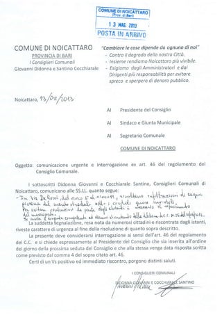 | 3 ilA0. ?0f3
fl0sTe ÍFJ Afinfw
COMUNE DI NOICATTARO
PROVINCIA DI BARI
I Consiglieri Comunali
Giovanni Didonna e Santino Cocchiarale
"Cambiare le cose dipende da ognuno di noi"
- Contro il degrodo della nostro Citto.
- lnsieme rendiomo Noicattaro piit vivibile.
- Esigiamo dogli Amministratori e dai
Dirigenti più responsabilità per evitare
spreco e sperpero di denaro pubblico.
N oicatta,o, l%
/o s
/'lnlz
Presidente del Consiglio
Sindaco e Giunta MuniciPale
Segretario Comunale
COMUNE DI NOICATTARO
Oggetto: comunicazione urgente e interrogazione ex art. 46 del regolamento del
Consiglio Comunale.
I sottoscritti Didonna Giovanni e Cocchiarale Santino, Consiglieri Comunali di
Noicattaro,comunicanoalleSS.LL.quantosegue: n, rnt . ^^."
-Jw rt DtQ'.r:r ,J.,.r$ au,.o tr.!- cl.vrcc{{ , itr'-{*owo rw!{'r':'z'tot'^'r ou uoq{"*
;;;**; ùt- *JJ" t;lJ, >ot[" 1 6ov1-rtr .',*$. iaÍ":bt$.- r..
h*
"u,i*^,*"oiJi.il"'i
ffih oatr eL'+'î- i '^i-c,m^to
t{- +cla'u
d,t[
"*gup'pV- , ,r
"À
,Ar":. ol",*iur,Lo lo!!r$rUr*.À*..,, n,.te Jo,tr.',t*ta^
{',^u,t-'{ il"t'4*- ut'1r'tul+-"La
suddètta legnalazibne, resa nota da numerosi cittadini e riscontrata dagli istanti,
riveste carattere di urgenza alfine della risoluzione di quanto sopra descritto.
La presente deve considerarsi interrogazione ai sensi dell'art.46 del regolamento
del C.C. e si chiede espressamente al Presidente del Consiglio che sia inserita all'ordine
del giorno della prossima seduta del Consiglio e che alla stessa venga data risposta scritta
come previsto dal comma 4 del sopra citato art. 46.
Certi di un Vs positivo ed immediato riscontro, porgono distinti saluti.
AI
AI
AI
SIGLIERI COMUNALI
 