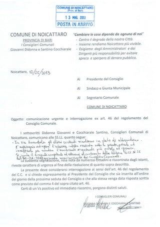 P0$TA îhr Afîntv# Í
COMUNE DI NOICATTARO
PROVINCIA DI BARI
I Consiglieri Comunali
Giovanni Didonna e Santino Cocchiarale
N oicatta r
", tO/O s/tn,Z
Oggetto: comunicazione urgente
Consiglio Comunale.
;:-*+r".rrr. ,J**1*-! {] +*iu r.^,fubt*
"rl"tÀ; "o![o
t' h{t,JÉrpoùaÀr. c-'
ì r^,^c,fr,rzd., oo^ J;;; T'ry?,';fi ''"'1"i'"Jt t'
a,',{,)ilk
r:' ttt:,';""rt*ù^l'
"Cambiare le cose dipende da ognuno di noi"
- Contro il degrado dello nostro Città.
- lnsieme rendiamo Noicottaro pitt vivibile.
- Esigiamo dagli Amministratori e daí
Dirigenti più responsabilitÒ per evitare
spreco e sperpero dí denaro pubblico.
Presidente del Consiglio
Sindaco e Giunta MuniciPale
Segretario Comunale
COMUNE DI NOICATTARO
e interrogazione ex art. 46 del regolamento del
.L
AI
AI
AI
I sottoscritti Didonna Giovanni e Cocchiarale Santino, Consiglieri Comunali di
Noicattaro, comunicano alle SS.LL. quanto segue:
r* 'U u!bog-rL*"
- I* vra- À.^,^uì"o(,o- qt{ oÎ,tu tnrr{u,,|. "t'r>wbla'r,."o t1 tnWw t/ to:Y'u*t'
rr r^rDî/v.FIù -{**uo^^0 Ij u.-l.o,o,&lo- r*[ubft* ctJî9{to- >olro tt F^Y^ttr,!dlùaA]',
z-a
rhtnA/tù{! ,?!n'w^
 vlwv'ò,?*-
:':î,,wwr- f: t [r ùit ^
1r ^,*,,h, rt {^-,rqu,Ju t'-Wù o' obit'ruU, **1t*-|" ÀilI^' {'!*
ù;}eo ' 94:2048 !f p;zrv.cft-- *.^"-;;;[{^'l c*l*bt'u (ay'*y{1 '
La suooerra sdeîAlazióne, iesa iióta-ila'numerosi tittadini e riscon
;[ ild"ffiil(l, .,"nr
""{ùlreru
G w''tn'wq'{'{'
rwvtF{L r svr
^rÚ-,tt;;f.;;;',;h l*,1 c*l1{ilzu Gvr"tn'wq'L{ '
i}!;Otéi#rgetfr'.zrone, resa nota da numerosi tittadini e riscontrata dagli istanti,
riveste carattere di urgenza alfine della risoluzione di quanto sopra descritto.
La presente deve considerarsi interrogazione ai sensi dell'art.46 del regolamento
del C.C. e si chiede espressamente al Presidente del Consiglio che sia inserita all'ordine
del giorno della prossima seduta del Consiglio e che alla stessa venga data risposta scritta
come previsto dal comma 4 del sopra citato art.46.
Certi di un Vs positivo ed immediato riscontro, porgono distinti saluti.
t
lcolslcLlERlcoMUNAL|
&(o o* o rlólow*,E co cc H I A R ou-Kr,*o
Ptu'wut/t{,tili,L. #/ -L"'
 