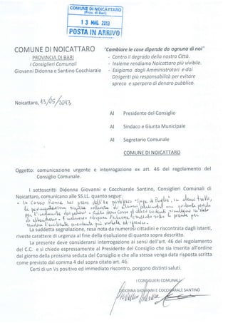 | 3 l,fA0. Z0tJ
POSÎA Iru ANRIVO
COMUNE DI NOICATTARO
PROVINCIA DI BARI
lConsiglieri Comunoli
Giovanni Didonna e Santino Cocchiarale
"Cambiare Ie cose dipende da ognuno di noi"
- Contro il degrodo della nostra Cittù.
- lnsieme rendiamo Noicattaro piit vivibile.
- Esigiamo dogti Amministrotori e dai
Dirigenti più responsobilità per evitare
spreco e sperpero di denaro pubblico.
N oicatta r
",'tZ /'l ;/W lZ
Presidente del Consiglio
Sindaco e Giunta MuniciPale
Segretario Comunale
COMUNE DI NOICATTARO
Oggetto: comunicazione urgente e ínterrogazione ex art. 46 del regolamento del
Consiglio Comunale.
I sottoscritti Didonna Giovanni e Cocchiarale Santino, Consiglieri Comunali di
:''ff"::LTHHil";1'' ;"ilì,[ff!l' fril,y.-,,'r:f, I if,l,.i :' :,*H *5"'{a bs,Jru^.rr,,t&zlo1 "orrh[.g-
ao(ruot,u b[r ùl-q'-t"'l'Ù,"U**f-u cow lvrÙV/'r P
pf,.,!.',".-.{^;C _"rr fS;^; -";;l- ,ml"cr.r,. ttf *l,l;J;A- i,^,'54* ìu'.rrl"t'
o., otLs*d4f^.'-- t ,rrù-o,ri" .u.['*"r,- lre"loa1e lctUt''^d-o ro6- ti^ P{e/"'+t ts'^-
'à*ttti*t'0,*^L,qrt" g,rte'oi[a'a'r'[ pi; trtvtUt& gÀ tfft'À^]"o -
La iuddetta segnalazione, resa'nota da numeroii cittadini e riscontrata dagli istanti,
riveste carattere di urgenza alfine della risoluzione di quanto sopra descritto.
La presente deve considerarsi interrogazione ai sensi dell'art.46 del regolamento
del C.C. e si chiede espressamente al Presidente del Consiglio che sia inserita all'ordine
del giorno della prossima seduta del Consiglio e che alla stessa venga data risposta scritta
come previsto dal comma 4 del sopra citato art.46.
Certi di un Vs positivo ed immediato riscontro, porgono distinti saluti.
AI
AI
AI
I rcoNtlGLlERl co
ONNA GIO//AD,]N| E COC
lxlu/fth//y4
M
îl
tr,
LE SANTINO
 