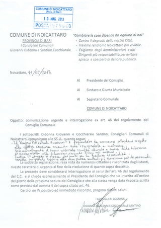 coMuNF Dt NotcÀTTAno
lProv. diBorl)
| 3 MA0. 2013
COMUNE DI NOICATTARO
PROVINCIA DI BARI
I Consiglieri Comunoli
Giovanni Didonna e Santino Cocchiarale
"Cambiare Ie cose dipende da ognuno di noi"
- Contro tl degrodo dellq nostro Città.
- lnsieme rendiomo Noicottqro più vivibile.
- Esigiamo dogli Amministratori e dai
Dirigenti piu responsabÍlito per evitore
spreco e sperpero di denoro pubblico.
Noicattar
",
Uf:/o,tZ
Presidente del Consiglio
Sindaco e Giunta Municipale
Segretario Comunale
COMUNE DI NOICATTARO
Oggetto: comunicazione urgente e interrogazione ex art. 46 del regolamento del
Consiglio Comunale.
I sottoscritti Didonna Giovanni e Cocchiarale Santino, Consiglieri Comunali di
Noicattaro, comunicano alle SS.LL. quantg se8uei_-. j ,1,.,..r^-1r ,^  .1,4-
::ii'""'ilj;Yi"ú'u;[.^t'it',]Jr'i} " o yu1",^i-,'"irr'r 'L w'-'^r^^l e V*l"iuJ '{"V--ffi;W,,U;"
"op'r"^1^q
c'-o*À,^r ùrì.o-ti1?c5t"a-LJÎ! ^- ^e"Xkl- f*[o-,ro*-
s-iù,"^).-".Q,*"-. r{- t,,q--o ;,gtz.Jo -z1
t.-î.r&.) oW*1;'h :, :Y
;t(..-,rtc? "rl;bt- *4,4& ,rù"r**1-,ti*9:Y r'l>411 'u1u '''^-to/v
i,,r[l- - r
ì-"U;f i;tr*pr*-]t r-[o.;;';,rlg',u.^-tJ. ge^ t.- bîr.à"{--z"ar
l t^"'
soxr.tb{- r}r,u,:1xgp1*,1* rr-b+rvr"u wtxx- >rtmst{ùzz.- ùd}.*ti prù lùrrr^l( c,our' y'lir 'rf g.rfr{vrcr*oh-
La suddetta segnala)ione, resa nota da numerosi cittadini e riscontrata dagli istanti,
riveste carattere di urgenza alfine della risoluzione di quanto sopra descritto.
rr nrncnn*e deve considerarsi interrogazione ai sensi dell'art.46 del regolamentoLCI Pl g)cllLl
del C.C. e si chiede espressamente al Presidente del Consiglìo che sia inserita all'ordine
del giorno della prossima seduta del Consiglio e che alla stessa venga data risposta scritta
come previsto dal comma 4 del sopra citato art.46.
Certi di un Vs positivo ed immediato riscontro, porgono dj
AI
AI
AI
IGLIERI COMUNAL
/AN,NI E
lLttt-''
RALE SANTINO
,'(,^^n,nf
t;/u
tr./J tltr
r 0(t(,k(
I
ti saluti.
 