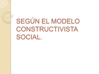 SEGÚN EL MODELO
CONSTRUCTIVISTA
SOCIAL.
 