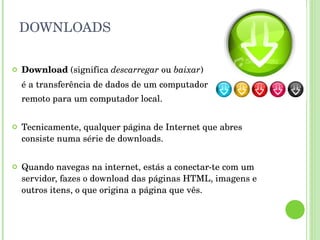 DOWNLOADS Download  (significa  descarregar  ou  baixar )  é a transferência de dados de um computador  remoto para um computador local. Tecnicamente, qualquer página de Internet que abres consiste numa série de downloads. Quando navegas na internet, estás a conectar-te com um servidor, fazes o download das páginas HTML, imagens e outros itens, o que origina a página que vês. 