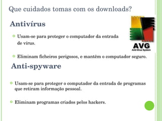 Que cuidados tomas com os downloads? Antivírus Usam-se para proteger o computador da entrada  de vírus. Eliminam ficheiros perigosos, e mantêm o computador seguro. Anti-spyware Usam-se para proteger o computador da entrada de programas que retiram informação pessoal. Eliminam programas criados pelos hackers. 
