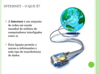 INTERNET – O QUE É? A  Internet  é um conjunto de redes em escala mundial de milhões de computadores interligados entre si.  Esta ligação permite o acesso a informações e todo tipo de transferência de dados. 