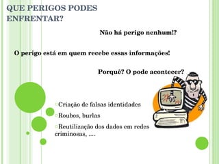 QUE PERIGOS PODES ENFRENTAR? Não há perigo nenhum!? O perigo está em quem recebe essas informações! Porquê? O pode acontecer? Criação de falsas identidades Roubos, burlas Reutilização dos dados em redes criminosas, .... 