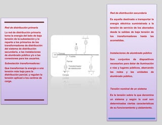 Red de distribución secundaria

                                     Es aquella destinada a transportar la
                                     energía eléctrica suministrada a la
Red de distribución primaria         tensión de servicio de los abonados
La red de distribución primaria      desde la salidas de baja tensión de
toma la energía del lado de baja     los   transformadores       hasta    las
tensión de la subestación y la
                                     acometidas.
reparte a los primarios de los
transformadores de distribución
del sistema de distribución
secundaria, a las instalaciones      Instalaciones de alumbrado público
de alumbrado público y/o a las
conexiones para los usuarios.        Son    conjuntos     de    dispositivos
Subestación transformadoras:         necesarios para dotar de iluminación
Que transforman la energía a una     a vías y lugares públicos, abarcando
tensión más baja para la             las   redes   y    las    unidades   de
distribución parcial, y regulan la
                                     alumbrado público.
tensión aplicad a los centros de
carga.


                                     Tensión nominal de un sistema

                                     Es la tensión sobre la que denomina
                                     un sistema y según la cual son
                                     determinadas ciertas características
                                     de su funcionamiento y aislamiento.
 