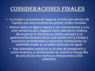CONSIDERACIONES FINALES La ciudad y provincia de Segovia constituyen dentro de España una zona turística de primer orden mundial. Hemos dado un ligero repaso a sus monumentos y a su arte románico,pero Segovia tiene además,la nobleza de su gente.su historia,sus bellos paisajes y su gastronomía.Muestra de la cual existen en la ciudad y provincia renombrados y exquisitos restaurantes.Su cochinillo asado es un plato delicioso sin igual. Hay afamados maestros en el arte de prepararlo y como muestra ,a continuación se inserta la fotografía de uno de los mas famosos restaurantes.CASA CÁNDIDO. 