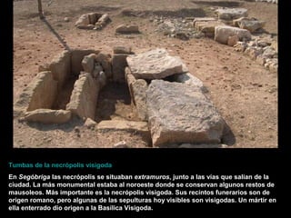 Tumbas de la necrópolis visigoda
En Segóbriga las necrópolis se situaban extramuros, junto a las vías que salían de la
ciudad. La más monumental estaba al noroeste donde se conservan algunos restos de
mausoleos. Más importante es la necrópolis visigoda. Sus recintos funerarios son de
origen romano, pero algunas de las sepulturas hoy visibles son visigodas. Un mártir en
ella enterrado dio origen a la Basílica Visigoda.
 