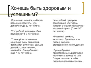 Хочешь быть здоровым и
успешным?
•Правильно питайся, выбирай
полезные продукты. Это
добавляет до 20 лет жизни.
•Употребляй витамины. Они
прибавляют 5-7 лет жизни.
•Тренируй естественные
защитные силы организма.
Занимайся фитнесом, больше
двигайся, ходи пешком,
закаляйся. Это добавляет
ещё 7-10 лет жизни.

•Употребляй продукты,
содержащие клетчатку,
которая очищает желудочно–
кишечный тракт. (Плюс 5-7
лет жизни).
• Развивай свой ум,
интеллект. Доказано, что
люди с высшим
образованием живут дольше
•Будь добрым и
приветливым, вырабатывай
позитивный взгляд на мир.
Это располагает к тебе
людей и продлевает жизнь.

 