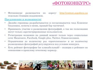 «ФОТОКОНКУРС»

•   Фотоконкурс размещается по       адресу:   http://contest.segodnya.ua
    отдельно стоящим поддоменом.
Предложение и возможности:
•   Дизайн страницы разрабатывается и согласовывается «под Клиента»
    (подложка, пункты в меню, правый бар частично).
•   Принимать участие в размещении фотографий, а так же голосовании
    могут только зарегистрированные пользователи.
•   Регистрация возможна на данный момент только через социальные
    сети: Вконтакте, Facebook, Google plus, Twitter, Одноклассники.
•   Ограничения по количеству раз «проголосовать» и по количеству
    размещенных фотографий регулируются под условия конкурса.
•   Есть рейтинг фотографии (не кликабельный) – позиция в рейтинге по
    отношению в прошлому отчетному периоду.
 