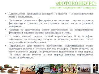 «ФОТОКОНКУРС»
                                   пакетное предложение – механизм

•   Длительность проведения конкурса: 4 недели – 3 промежуточных
    этапа и финальный.
•   Посетители размещают фотографии на заданную тему на странице
    фотоконкурса. Появляются на странице только после внутренней
    модерации
•   Каждый из посетителей может проголосовать за понравившиеся
    фотографии согласно условий прописанных в меню.
•   В конце каждой недели (этапа) определяются 3 фотографии-
    победителя по количеству голосов за прошедшую неделю. После,
    недельный счетчик обнуляется.
•   Параллельно для каждого изображения подсчитывается общее
    количество голосов с момента начала конкурса. Таким образом, на
    сайте выводятся лидеры по результатам голосования за весь период.
    По общей сумме голосов за весь период конкурса определяется
    главный победитель.
 