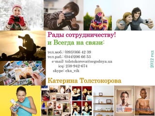 Рады сотрудничеству!
и Всегда на связи:
тел.моб.: (093)366 42 39




                                                           2012 год
тел.раб.: (044)206 66 53
  e-mail: tolstokorova@segodnya.ua
      icq: 238-942-674
   skype: eka_vik

Катерина Толстокорова



                                     ЧАО "Сегодня Мультимедиа»
                                                www.segodnya.ua
 