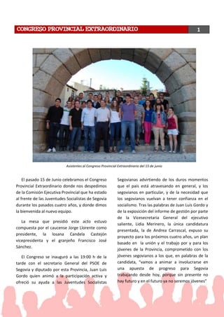 El pasado 15 de Junio celebramos el Congreso
Provincial Extraordinario donde nos despedimos
de la Comisión Ejecutiva Provincial que ha estado
al frente de las Juventudes Socialistas de Segovia
durante los pasados cuatro años, y donde dimos
la bienvenida al nuevo equipo.
La mesa que presidió este acto estuvo
compuesta por el caucense Jorge Llorente como
presidente, la losana Candela Castejón
vicepresidenta y el granjeño Francisco José
Sánchez.
El Congreso se inauguró a las 19:00 h de la
tarde con el secretario General del PSOE de
Segovia y diputado por esta Provincia, Juan Luis
Gordo quien animó a la participación activa y
ofreció su ayuda a las Juventudes Socialistas
Segovianas advirtiendo de los duros momentos
que el país está atravesando en general, y los
segovianos en particular, y de la necesidad que
los segovianos vuelvan a tener confianza en el
socialismo. Tras las palabras de Juan Luis Gordo y
de la exposición del informe de gestión por parte
de la Vicesecretaria General del ejecutivo
saliente, Lidia Merinero, la única candidatura
presentada, la de Andrea Carrascal, expuso su
proyecto para los próximos cuatro años, un plan
basado en la unión y el trabajo por y para los
jóvenes de la Provincia, comprometido con los
jóvenes segovianos a los que, en palabras de la
candidata, “vamos a animar a involucrarse en
una apuesta de progreso para Segovia
trabajando desde hoy, porque sin presente no
hay futuro y en el futuro ya no seremos jóvenes”
CONGRESO PROVINCIAL EXTRAORDINARIO 1
Asistentes al Congreso Provincial Extraordinario del 15 de junio
 