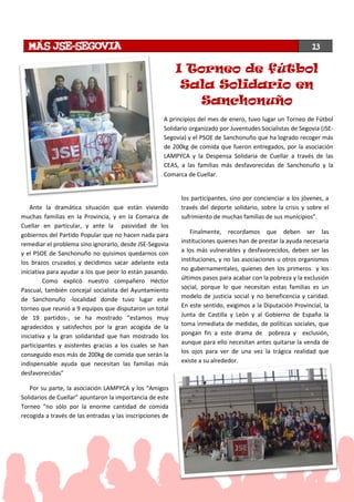 Ante la dramática situación que están viviendo
muchas familias en la Provincia, y en la Comarca de
Cuellar en particular, y ante la pasividad de los
gobiernos del Partido Popular que no hacen nada para
remediar el problema sino ignorarlo, desde JSE-Segovia
y el PSOE de Sanchonuño no quisimos quedarnos con
los brazos cruzados y decidimos sacar adelante esta
iniciativa para ayudar a los que peor lo están pasando.
Como explicó nuestro compañero Héctor
Pascual, también concejal socialista del Ayuntamiento
de Sanchonuño -localidad donde tuvo lugar este
torneo que reunió a 9 equipos que disputaron un total
de 19 partidos-, se ha mostrado “estamos muy
agradecidos y satisfechos por la gran acogida de la
iniciativa y la gran solidaridad que han mostrado los
participantes y asistentes gracias a los cuales se han
conseguido esos más de 200kg de comida que serán la
indispensable ayuda que necesitan las familias más
desfavorecidas”
Por su parte, la asociación LAMPYCA y los “Amigos
Solidarios de Cuellar” apuntaron la importancia de este
Torneo “no sólo por la enorme cantidad de comida
recogida a través de las entradas y las inscripciones de
los participantes, sino por concienciar a los jóvenes, a
través del deporte solidario, sobre la crisis y sobre el
sufrimiento de muchas familias de sus municipios”.
Finalmente, recordamos que deben ser las
instituciones quienes han de prestar la ayuda necesaria
a los más vulnerables y desfavorecidos, deben ser las
instituciones, y no las asociaciones u otros organismos
no gubernamentales, quienes den los primeros y los
últimos pasos para acabar con la pobreza y la exclusión
social, porque lo que necesitan estas familias es un
modelo de justicia social y no beneficencia y caridad.
En este sentido, exigimos a la Diputación Provincial, la
Junta de Castilla y León y al Gobierno de España la
toma inmediata de medidas, de políticas sociales, que
pongan fin a este drama de pobreza y exclusión,
aunque para ello necesitan antes quitarse la venda de
los ojos para ver de una vez la trágica realidad que
existe a su alrededor.
I Torneo de fútbol
Sala Solidario en
Sanchonuño
13
A principios del mes de enero, tuvo lugar un Torneo de Fútbol
Solidario organizado por Juventudes Socialistas de Segovia (JSE-
Segovia) y el PSOE de Sanchonuño que ha logrado recoger más
de 200kg de comida que fueron entregados, por la asociación
LAMPYCA y la Despensa Solidaria de Cuellar a través de las
CEAS, a las familias más desfavorecidas de Sanchonuño y la
Comarca de Cuellar.
 