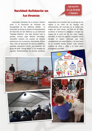 Juventudes Socialistas de La Granja y Valsaín
junto a la Asociación de Personas con
Discapacidad de San Ildefonso (Adisil), la
Asociación La Granja en Fiestas y El Ayuntamiento
del Real Sitio de San Ildefonso su ya tradicional
“Navidad Solidaria”. Este año, durante toda la
jornada, tuvieron lugar diversas actividades:
mercadillo solidario con puestos de diversas
asociaciones de la provincia, chocolatada, Fitness
Class, taller de decoración de adornos navideños,
nocillada, discomóvil infantil, una actuación del
grupo de baile “Trendy Move” y una recogida de
juguetes. Posteriormente, los jóvenes socialistas
organizaron una actividad más, la entrega de los
regalos a los niños de las familias más
desfavorecidas del municipio en la noche más
mágica de estas fiestas. Un total de 42 niños
acudieron al terminar la cabalgata a recoger sus
regalos de la mano de los tres reyes magos.
Asimismo, el resto de juguetes recogidos fueron
donados al ropero municipal que trata
semanalmente con estas familias, a la Casa Joven
de la localidad donde acuden cada semana
multitud de niños y niñas y el resto serán
entregados a una ONG
Navidad Solidaria en
La Granja
Agrupación
de La Granja
y Valsaín
 