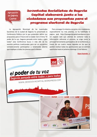 La Agrupación Municipal de las Juventudes
Socialistas de la ciudad de Segovia ha presentado la
Conferencia Política con la que pretenden definir sus
propuestas para el futuro de la ciudad. Con el lema “El
poder de tu voz. Segovia pensada entre todos y para
todos” esta Conferencia busca ir más allá de los
eventos políticos tradicionales para ser un encuentro
verdaderamente participativo y totalmente abierto
que implique a todos los jóvenes que lo deseen.
Para conseguir la máxima cercanía a los ciudadanos,
especialmente los más jóvenes, se ha habilitado la
página web http://jsesegoviacapital.wordpress.com/
Un espacio web que además de contener toda la
información referente al proceso, se erige como la
principal herramienta participativa de la Conferencia, a
través de sus cuatro mesas digitales en las que se
podrán realizar todas las aportaciones que se estimen
oportunas hasta el próximo domingo 15 de febrero.
Sigue leyendo 
Agrupación
de Segovia
Capital
Juventudes Socialistas de Segovia
Capital elaborará junto a los
ciudadanos sus propuestas para el
programa electoral de Segovia
 
