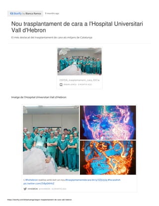 Nou trasplantament de cara a l'Hospital Universitari
Vall d'Hebron
El més destacat del trasplantament de cara als mitjans de Catalunya
by Blanca Ramos 9 months ago
 BRBARLUENGA · 9 MONTHS AGO
150316_trasplantament_cara_01Cw
Imatge de l'Hospital Universitari Vall d'Hebron
HVHEBRON @HVHEBRON · 10 MONTHS AGO
L'#hvhebron realitza amb èxit un nou#trasplantamentdecara bit.ly/1DjUy1q #txcarahvh
pic.twitter.com/Zt8p0AHtiZ
https://storify.com/brbarluenga/segon-trasplantament-de-cara-vall-hebron
 