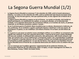 La Segona Guerra Mundial (1/2)
• La Segona Guerra Mundial va començar l'1 de setembre de 1939, amb la invasió alemanya a
Polònia, i va acabar el 2 de setembre de 1945, amb la rendició del Japó davant els Estats Units.
Entremig, sis anys de dura guerra, més que qualsevol altra, la més sagnant de la història de la
humanitat.
La Segona Guerra Mundial va superar en tot la Primera: no només en durada, sinó també en
països participants, en mobilització de soldats, en escenaris afectats, en la intensitat dels
combats, en la capacitat destructora de l'armament utilitzat, en el nombre de morts, en pèrdues
materials, en els efectes econòmics, polítics i morals...
• Va ser la primera guerra d'autèntic abast mundial ja que va afectar, directament o indirecta, els
cinc continents. Es va combatre a quatre continents (menys a Amèrica) i a tots els oceans. Hi
participaren 72 països, es van mobilitzar 110 milions d'homes i hi va haver uns 60 milions de
morts.
• En la guerra es van posar en pràctica noves estratègies militars i es va utilitzar un armament cada
vegada més sofisticat i amb més capacitat destructiva. L'aparició de les grans unitats blindades
(els tancs de combat), la utilització dels submarins, dels portaavions, dels míssils antiaeris, del
radar, de l'aviació com a recurs habitual per a transportar tropes i per a bomdardejar la població
civil i, finalment, la bomba atòmica, van fer d'aquest conflicte una veritable demostració de què
la humanitat es podia autodestruir. I es que des de llavors, hom sap que una hipotètica Tercera
Guerra Mundial seria el final de tot. La capacitat destructora de l'home va fer-se evident més que
mai.
• I tot va començar per la política agressiva i expansionista de les potències feixistes, les
anomenades Potències de l'Eix (Alemanya, Itàlia i el Japó), a la que respongueren els Aliats ( la
Gran Bretanya, França, l'URSS i els Estats Units).
LA SEGONA GUERRA MUNDIAL 3BUXAWEB
 