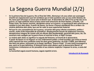 La Segona Guerra Mundial (2/2)
• En la primera fase de la guerra, fins al final del 1941, Alemanya i els seus aliats van aconseguir
triomfs tan espectaculars que tot semblava que el món quedaria sota un nou ordre feixista; de
fet, bona part d'Europa va caure sota el domini nazi. Al desembre de 1941 hi ha un fet clau en la
guerra: un Japó ambiciós ataca la base naval nord-americana de Pearl Harbor, al Pacífic, i els
Estats Units, fins llavors neutrals, decideixen entrar en la guerra. La participació dels americans va
cambiar la sort dels aliats. A partir de llavors, les forces s'anaren equilibrant fins a arribar a la
victòria definitiva dels aliats, que van fer valer la seva superioritat material.
• Pel que fa a les conseqüències de la guerra, cal parlar dels greus efectes econòmics, polítics i
morals, molts d'ells impossible de quantificar: desplaçaments forçats de poblacions senceres,
desaparicions íntegres de ciutats sota els efectes dels bombardeigs, genocidi dels jueus, etc. Els
escenaris més castigats per la guerra foren el nord de la Xina, el Japó i Europa.
• La victòria dels aliats va significar la caiguda del feixisme i el triomf de la democràcia.
A partir de llavors es va imposar un nou ordenament polític a nivell mundial, que aviat es trencà
amb l'aparició de nous conflictes entre les dues grans potències, els EUA i l'URSS, que lideraren
dos blocs de països, enfrontats en la llarga i perillosa "Guerra Freda". El món havia aconseguit la
pau, però no la pau definitiva. El feixisme havia estat abatut, però la democràcia liberal i el
comunisme s'entestaren en fer prevaldre el seu sistema respectiu i imposar-lo arreu, a costa del
que fos.
La humanitat seguia essent humana, seguia repetint errors.
Introducció de Buxaweb
LA SEGONA GUERRA MUNDIAL 4BUXAWEB
 