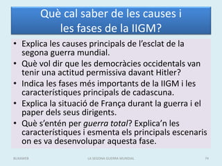 Què cal saber de les causes i
les fases de la IIGM?
• Explica les causes principals de l’esclat de la
segona guerra mundial.
• Què vol dir que les democràcies occidentals van
tenir una actitud permissiva davant Hitler?
• Indica les fases més importants de la IIGM i les
característiques principals de cadascuna.
• Explica la situació de França durant la guerra i el
paper dels seus dirigents.
• Què s’entén per guerra total? Explica’n les
característiques i esmenta els principals escenaris
on es va desenvolupar aquesta fase.
LA SEGONA GUERRA MUNDIAL 74BUXAWEB
 