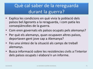 Què cal saber de la rereguarda
durant la guerra?
• Explica les condicions en què vivia la població dels
països bel.ligerants a la reraguarda, i com patia les
conseqüèncdies de la guerra.
• Com eren governats els països ocupats pels alemanys?
• Per què els alemanys, quan ocupaven altres països,
deportaven gent jove cap a Alemanya?
• Fes una síntesi de la situació als camps de treball
alemanys.
• Busca informació sobre les resistències civils a l’interior
dels països ocupats i elabora’n un informe.
LA SEGONA GUERRA MUNDIAL 75BUXAWEB
 