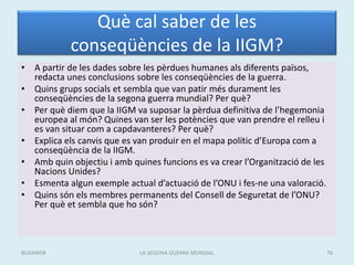 Què cal saber de les
conseqüències de la IIGM?
• A partir de les dades sobre les pèrdues humanes als diferents països,
redacta unes conclusions sobre les conseqüències de la guerra.
• Quins grups socials et sembla que van patir més durament les
conseqüències de la segona guerra mundial? Per què?
• Per què diem que la IIGM va suposar la pèrdua definitiva de l’hegemonia
europea al món? Quines van ser les potències que van prendre el relleu i
es van situar com a capdavanteres? Per què?
• Explica els canvis que es van produir en el mapa polític d’Europa com a
conseqüència de la IIGM.
• Amb quin objectiu i amb quines funcions es va crear l’Organització de les
Nacions Unides?
• Esmenta algun exemple actual d’actuació de l’ONU i fes-ne una valoració.
• Quins són els membres permanents del Consell de Seguretat de l’ONU?
Per què et sembla que ho són?
LA SEGONA GUERRA MUNDIAL 76BUXAWEB
 
